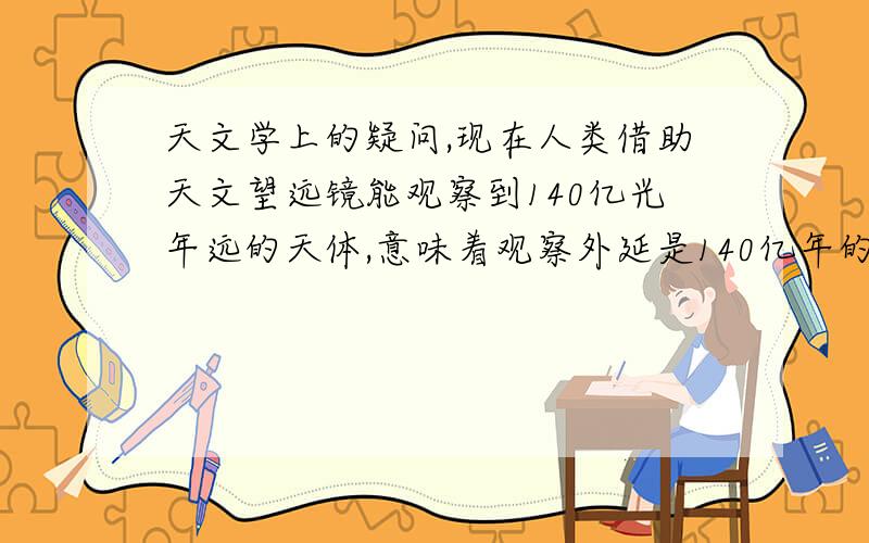 天文学上的疑问,现在人类借助天文望远镜能观察到140亿光年远的天体,意味着观察外延是140亿年的景象,而今推测出宇宙年龄是137±2亿年,适值宇宙大爆炸之初.换言之,宇宙大爆炸之前那些天体