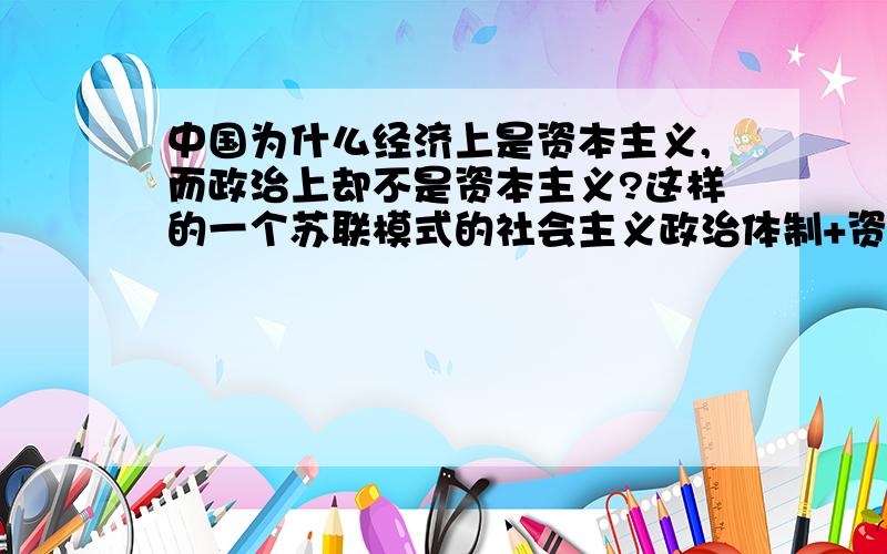 中国为什么经济上是资本主义,而政治上却不是资本主义?这样的一个苏联模式的社会主义政治体制+资本主义经济体制发展起来能会均衡吗?长时间会不会出现问题?甚至越来越尖锐?问题更加突