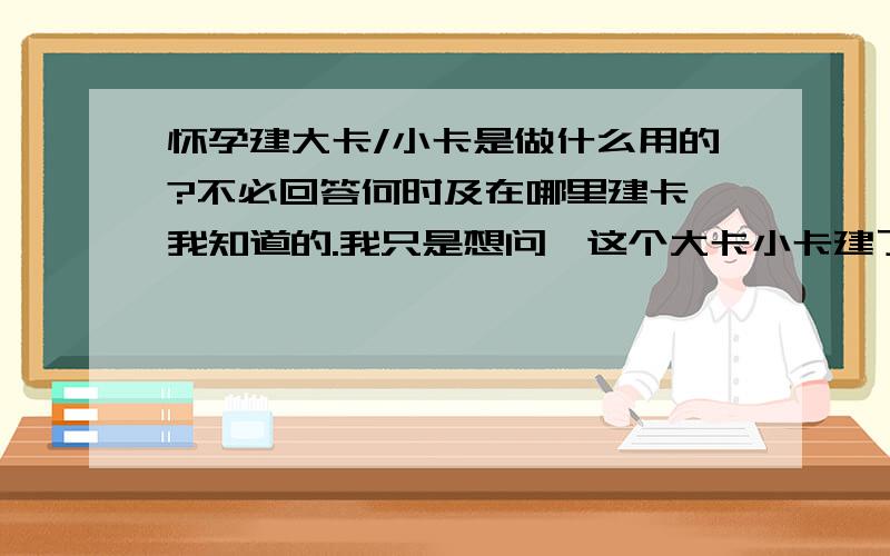 怀孕建大卡/小卡是做什么用的?不必回答何时及在哪里建卡,我知道的.我只是想问,这个大卡小卡建了是作什么用途的?是仅仅用于生育医疗费用报销的吗?如果我不需要报销,所有费用都自己来,