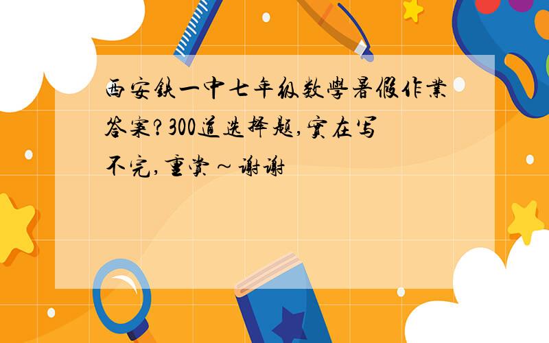 西安铁一中七年级数学暑假作业答案?300道选择题,实在写不完,重赏～谢谢