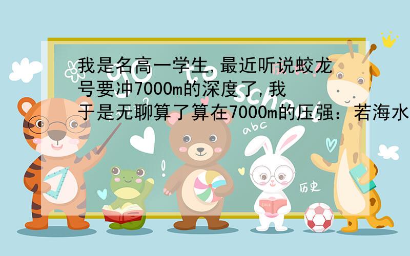 我是名高一学生,最近听说蛟龙号要冲7000m的深度了,我于是无聊算了算在7000m的压强：若海水密度=1200kg/m^3,压强=1200kg/m^3*7000m*横截面积/横截面积=8400000pa.然后我又想到空气中有压强是不是也是