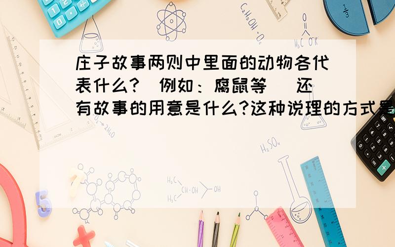 庄子故事两则中里面的动物各代表什么?（例如：腐鼠等） 还有故事的用意是什么?这种说理的方式是什么?急《惠子相梁》在写法上有什么高妙之处?短文反映了庄子什么思想?都回答哈