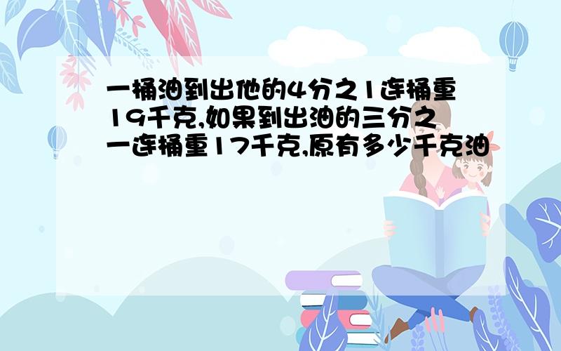 一桶油到出他的4分之1连桶重19千克,如果到出油的三分之一连桶重17千克,原有多少千克油