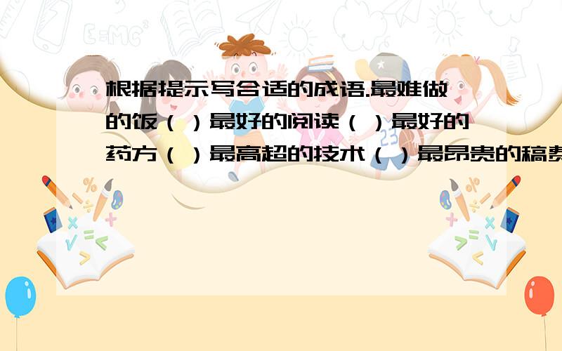 根据提示写合适的成语.最难做的饭（）最好的阅读（）最好的药方（）最高超的技术（）最昂贵的稿费