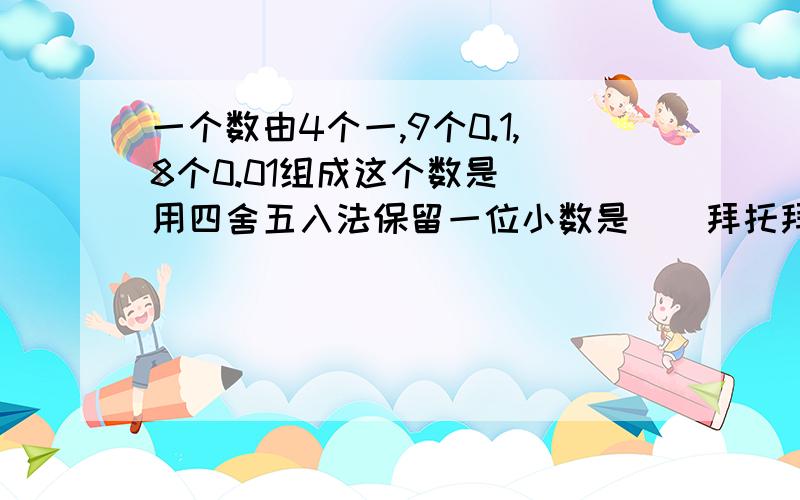 一个数由4个一,9个0.1,8个0.01组成这个数是()用四舍五入法保留一位小数是（）拜托拜托