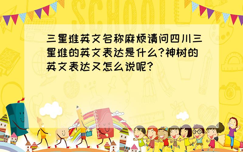 三星堆英文名称麻烦请问四川三星堆的英文表达是什么?神树的英文表达又怎么说呢?