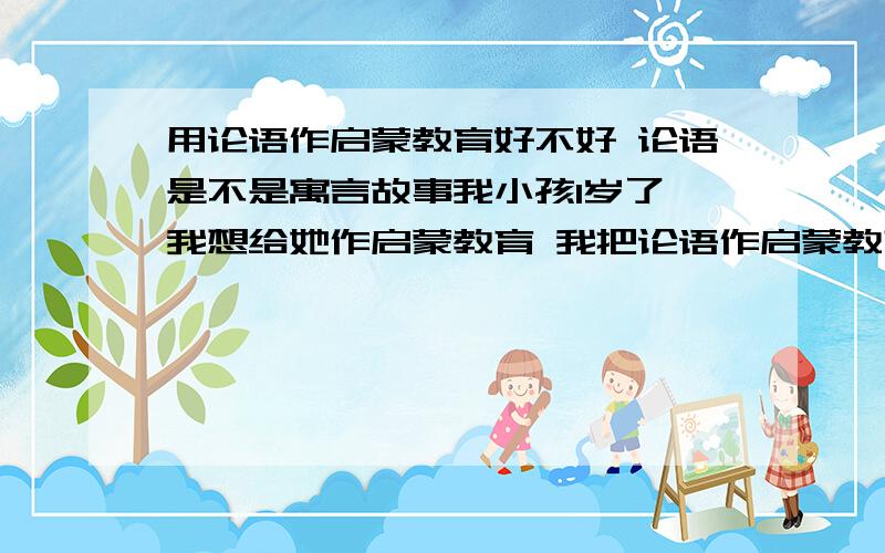 用论语作启蒙教育好不好 论语是不是寓言故事我小孩1岁了 我想给她作启蒙教育 我把论语作启蒙教育,好不好?因为我知道论语引申出的儒家其实没什么用,应该害了华夏千多年.我不想用.华夏