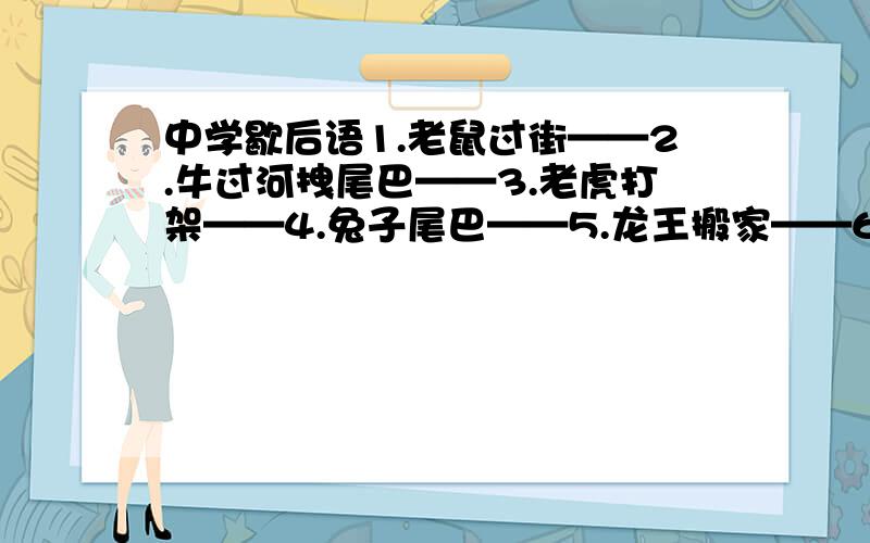 中学歇后语1.老鼠过街——2.牛过河拽尾巴——3.老虎打架——4.兔子尾巴——5.龙王搬家——6.蛇吞大象——7.马尾做琴弦——8.羊身上剪驼毛——9.猴子爬竹竿——10.杀鸡动牛刀——11.狗捉老