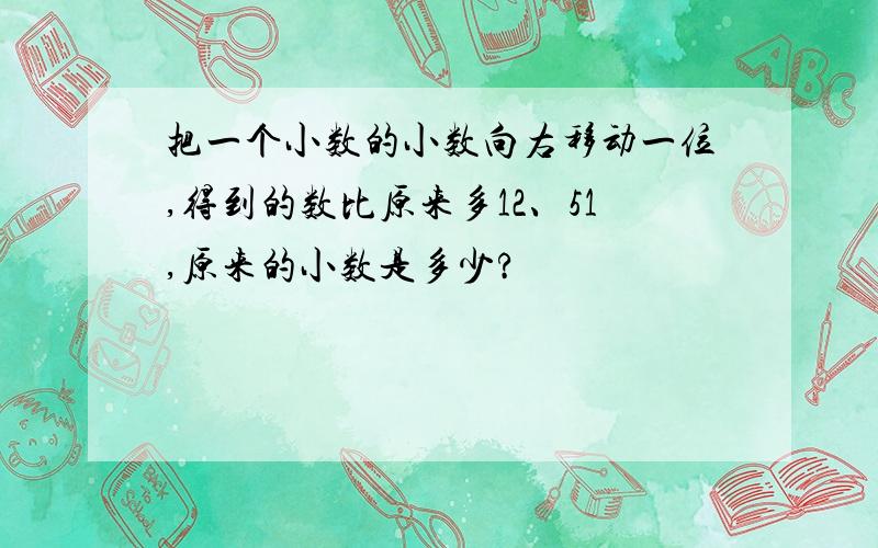 把一个小数的小数向右移动一位,得到的数比原来多12、51,原来的小数是多少?