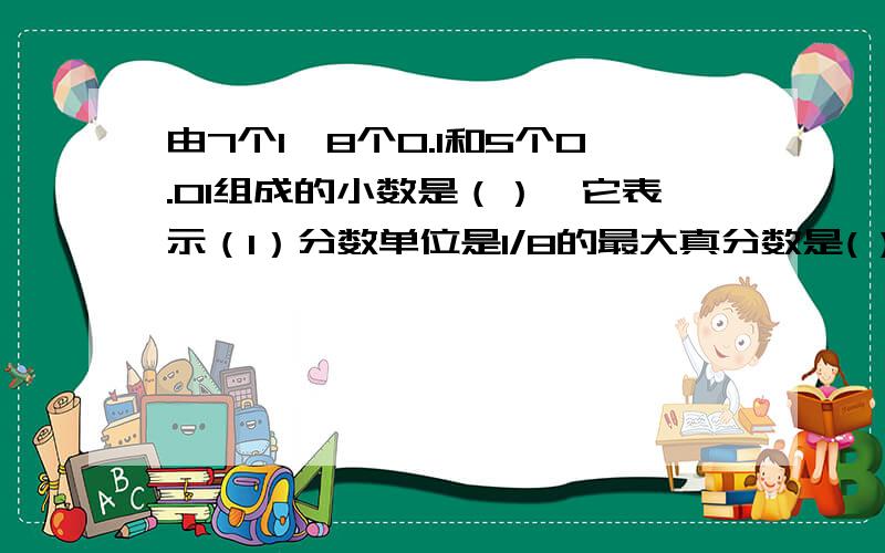 由7个1,8个0.1和5个0.01组成的小数是（）,它表示（1）分数单位是1/8的最大真分数是( ),它至少再添上( )个这样的分数单位就是假分数.(2)最高位是亿位的整数是( )位数,最低位是千分之一的小数