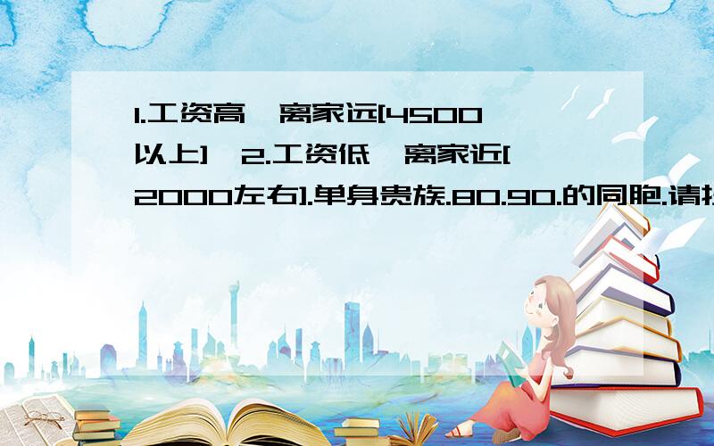 1.工资高,离家远[4500以上],2.工资低,离家近[2000左右].单身贵族.80.90.的同胞.请投出你们最真挚的一票.>答题格式,80> 为什么选择的原因，在重复下问题,,离家远,有多远呢?有几千公里.做好明智的