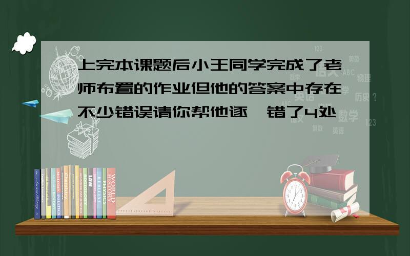上完本课题后小王同学完成了老师布置的作业但他的答案中存在不少错误请你帮他逐一错了4处