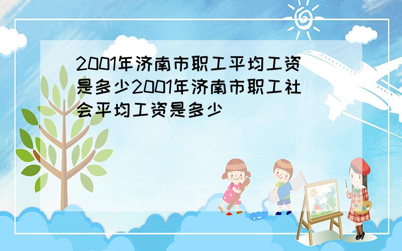 2001年济南市职工平均工资是多少2001年济南市职工社会平均工资是多少