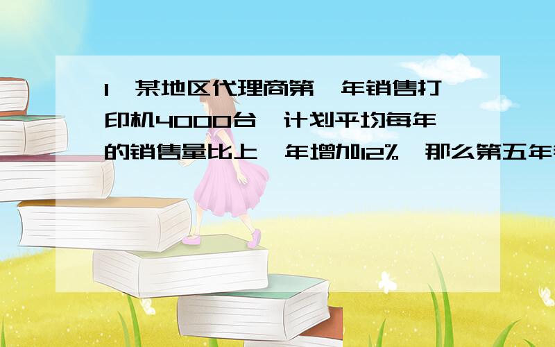 1、某地区代理商第一年销售打印机4000台,计划平均每年的销售量比上一年增加12%,那么第五年销售量达多少台?五年内（含第5年）的销售量达多少台?2、某大学毕业工作后,一次还清他在五年前