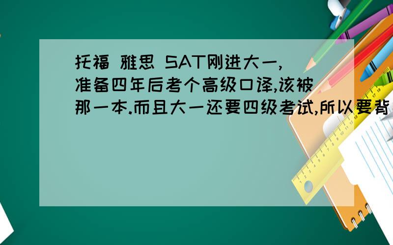 托福 雅思 SAT刚进大一,准备四年后考个高级口译,该被那一本.而且大一还要四级考试,所以要背那本呢?PS：可以介绍他们的区别吗,词汇量如何,应对四级 六级 高级口译 那本词汇最适合.毕竟以