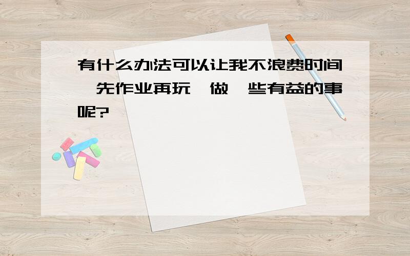 有什么办法可以让我不浪费时间,先作业再玩,做一些有益的事呢?