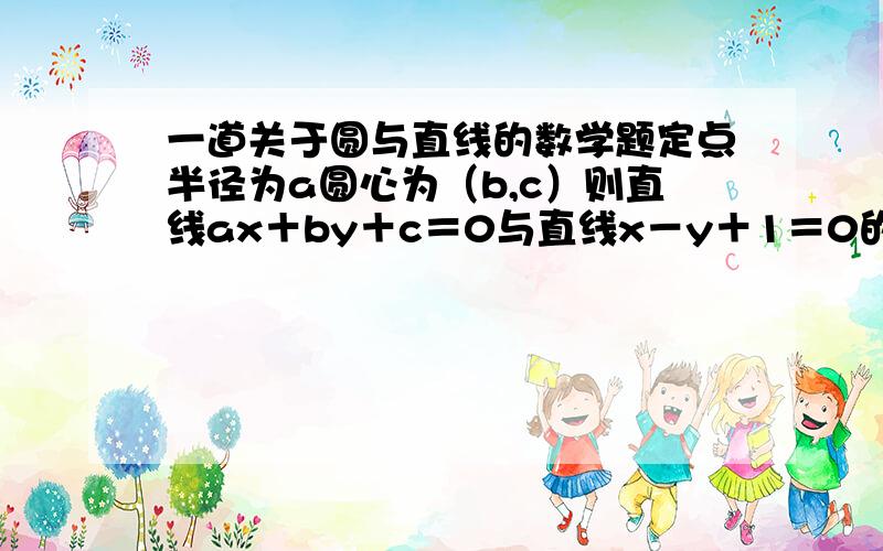 一道关于圆与直线的数学题定点半径为a圆心为（b,c）则直线ax＋by＋c＝0与直线x－y＋1＝0的交点在哪个象限