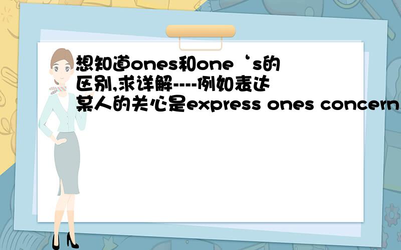 想知道ones和one‘s的区别,求详解----例如表达某人的关心是express ones concern ,归咎于某人是bring the failure to one‘s feet .