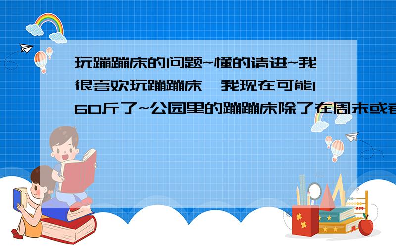 玩蹦蹦床的问题~懂的请进~我很喜欢玩蹦蹦床,我现在可能160斤了~公园里的蹦蹦床除了在周末或者节假日对小孩开放,平时都没有什么人~我经常去玩~和一个朋友~她可能110斤~那个蹦蹦床不是很