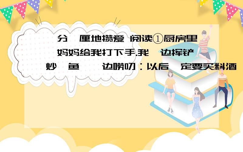 一分一厘地攒爱 阅读①厨房里,妈妈给我打下手.我一边挥铲炒鳝鱼,一边唠叨：以后一定要买料酒,鱼、肉才没腥气,不要几块钱都舍不得.她固执己见：放胡椒粉一样去腥……说着,拿起一只小