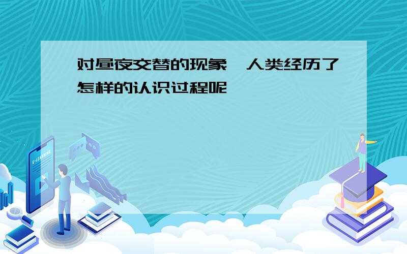 对昼夜交替的现象,人类经历了怎样的认识过程呢