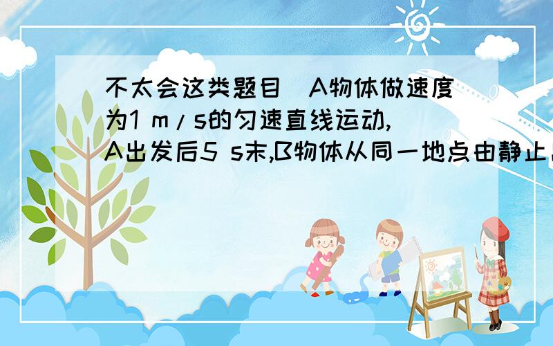 不太会这类题目）A物体做速度为1 m/s的匀速直线运动,A出发后5 s末,B物体从同一地点由静止出发做匀加速直线运动,加速度是0.4 m/s2,且A、B运动方向相同,问：(1)B出发后几秒钟才能追上A?(2)A、B相