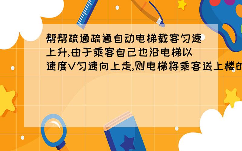 帮帮疏通疏通自动电梯载客匀速上升,由于乘客自己也沿电梯以速度V匀速向上走,则电梯将乘客送上楼的这段时间内关于电梯功率和电梯做功的正确说法是（ ）A.功率增加,总功率不变 B.功率不