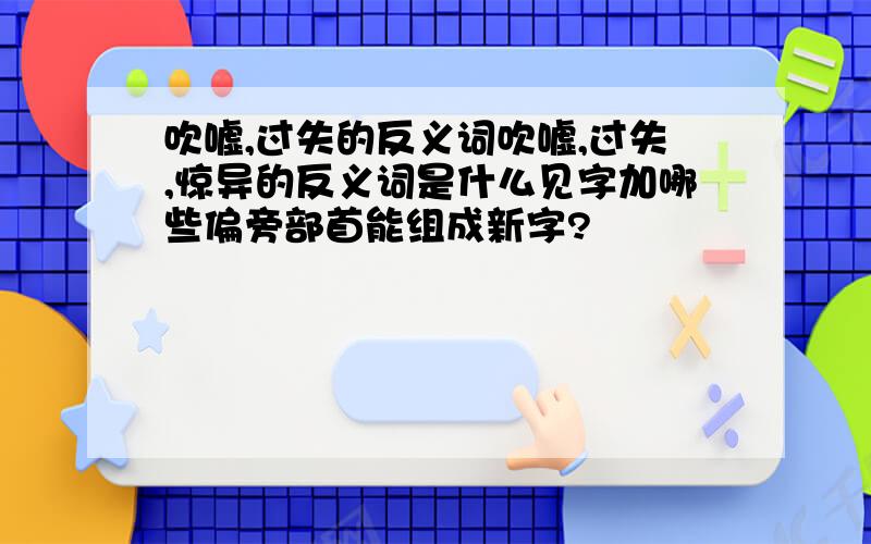 吹嘘,过失的反义词吹嘘,过失,惊异的反义词是什么见字加哪些偏旁部首能组成新字?