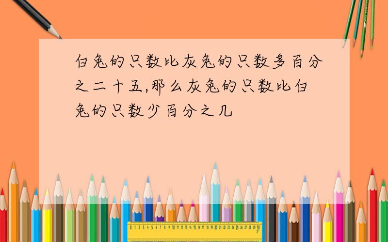 白兔的只数比灰兔的只数多百分之二十五,那么灰兔的只数比白兔的只数少百分之几