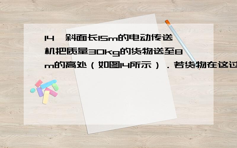 14、斜面长15m的电动传送机把质量30kg的货物送至8m的高处（如图14所示）．若货物在这过程中的s-t图象如图17（g=10N/kg）,求：（1）货物在0至5s的运动情况如何；（2）传送带运转时,传送带上货