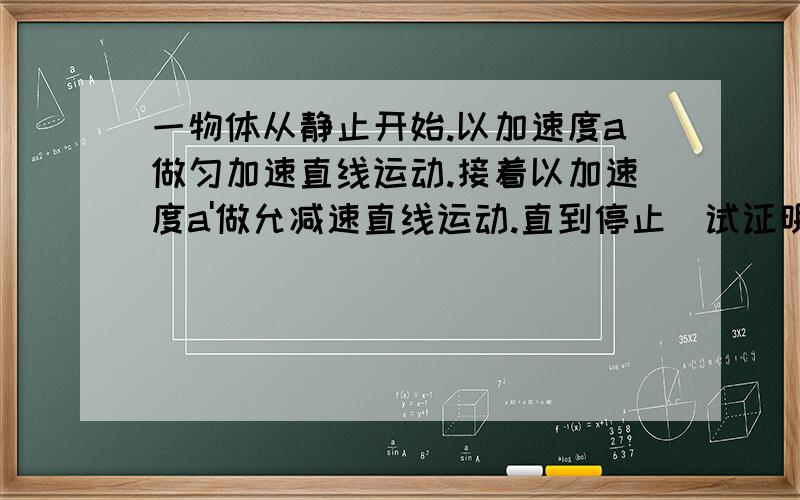 一物体从静止开始.以加速度a做匀加速直线运动.接着以加速度a'做允减速直线运动.直到停止．试证明物体走完全程x．所花的时间为t=√2x(a+a')/(aa') 我只想问,这里的a‘ 仅仅是数值上,并没有指