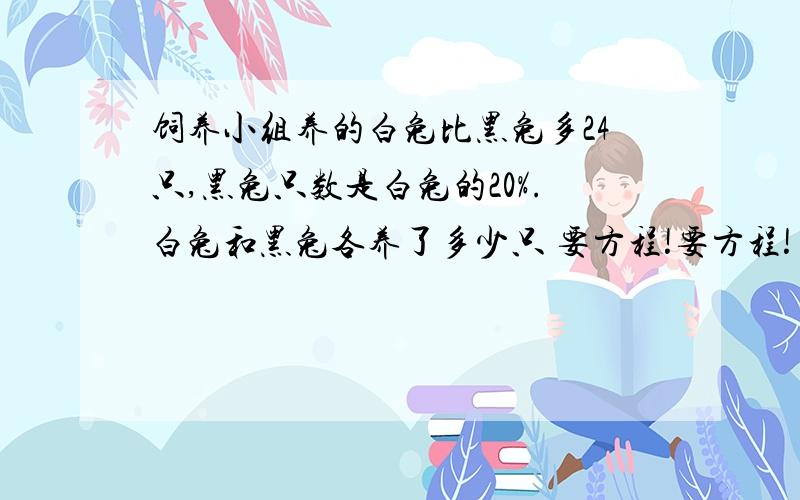 饲养小组养的白兔比黑兔多24只,黑兔只数是白兔的20%.白兔和黑兔各养了多少只 要方程!要方程!