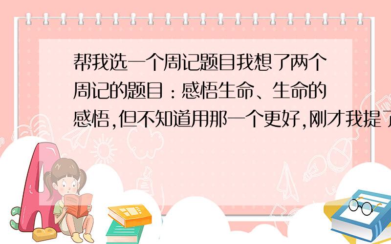 帮我选一个周记题目我想了两个周记的题目：感悟生命、生命的感悟,但不知道用那一个更好,刚才我提了这个问题,但选完最佳答案后又觉得应该听听更多人的意见,