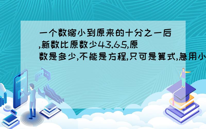 一个数缩小到原来的十分之一后,新数比原数少43.65,原数是多少,不能是方程,只可是算式,急用小学方法做