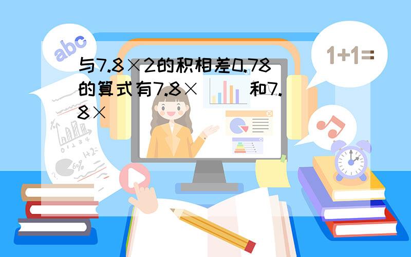 与7.8×2的积相差0.78的算式有7.8×( )和7.8×( )