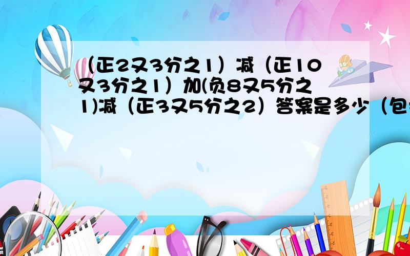 （正2又3分之1）减（正10又3分之1）加(负8又5分之1)减（正3又5分之2）答案是多少（包括算式）