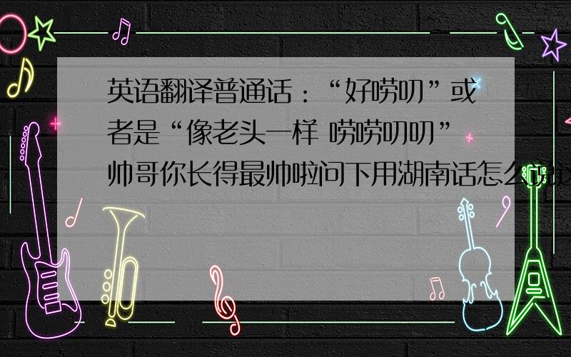 英语翻译普通话：“好唠叨”或者是“像老头一样 唠唠叨叨”帅哥你长得最帅啦问下用湖南话怎么说这些