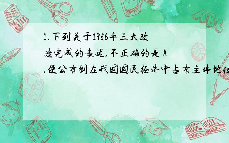 1.下列关于1956年三大改造完成的表述,不正确的是 A.使公有制在我国国民经济中占有主体地位B.中国建立了社会主义的基本制度C.实现了生产资料的私有制向社会主义公有制的转变D.中国开始向