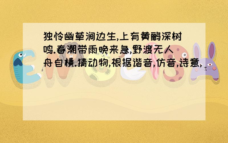 独怜幽草涧边生,上有黄鹂深树鸣.春潮带雨晚来急,野渡无人舟自横.猜动物,根据谐音,仿音,诗意,