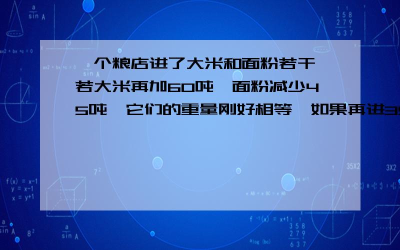 一个粮店进了大米和面粉若干,若大米再加60吨,面粉减少45吨,它们的重量刚好相等,如果再进35吨面粉,就刚好是大米的3倍,求大米和面粉原来各有多少吨?