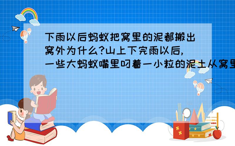 下雨以后蚂蚁把窝里的泥都搬出窝外为什么?山上下完雨以后,一些大蚂蚁嘴里叼着一小粒的泥土从窝里搬出到窝周围的地方,一片都是小粒小粒的泥土,是说明天不会下雨了嘛