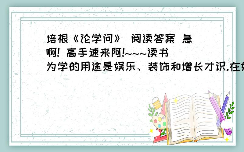 培根《论学问》 阅读答案 急啊! 高手速来阿!~~~读书为学的用途是娱乐、装饰和增长才识.在娱乐上学问的主要的用处是幽居养静；在装饰上学问的用处是辞令；在长才上学问的用处是对于事