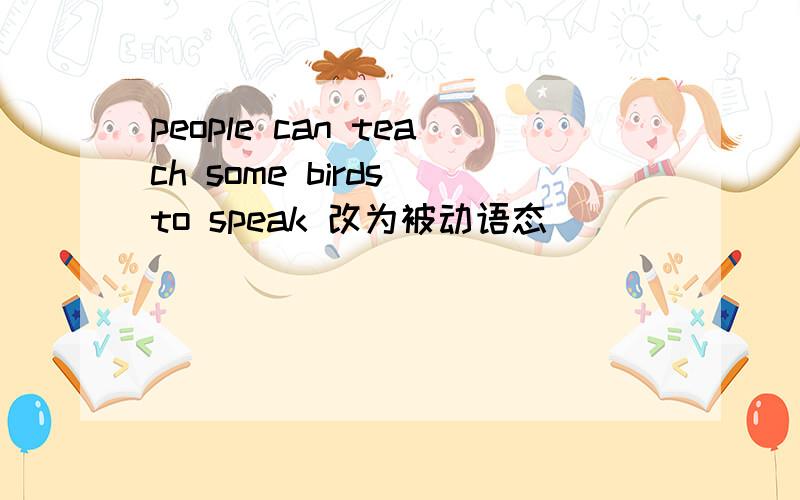 people can teach some birds to speak 改为被动语态