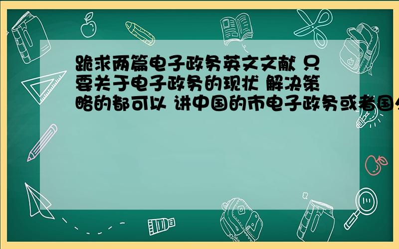 跪求两篇电子政务英文文献 只要关于电子政务的现状 解决策略的都可以 讲中国的市电子政务或者国外比较先进的电子政务之类的