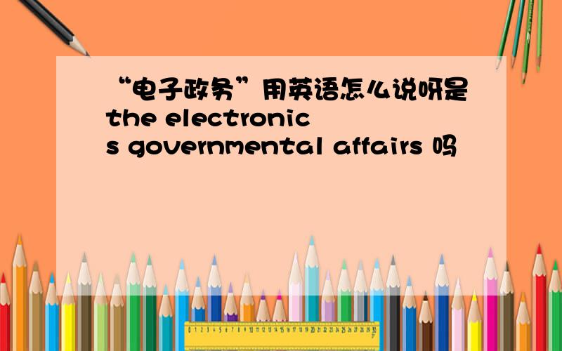 “电子政务”用英语怎么说呀是the electronics governmental affairs 吗