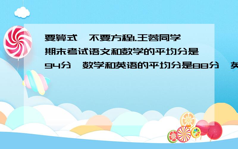 要算式,不要方程1.王蓉同学期末考试语文和数学的平均分是94分,数学和英语的平均分是88分,英语和语文的平均分是86分,求王蓉同学的语文、数学和英语各是多少分?2.四年级“六·一”儿童节