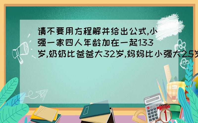 请不要用方程解并给出公式,小强一家四人年龄加在一起133岁,奶奶比爸爸大32岁,妈妈比小强大25岁,奶奶的年龄是小强与妈妈年龄之和的2倍,问四人个多大