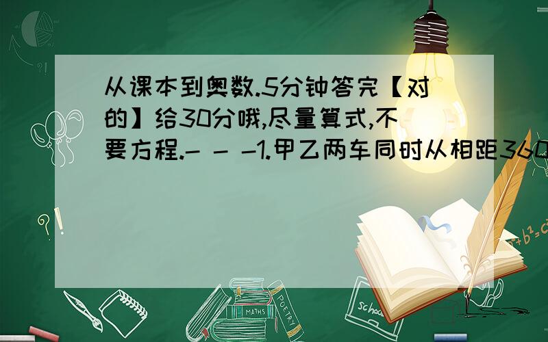 从课本到奥数.5分钟答完【对的】给30分哦,尽量算式,不要方程.- - -1.甲乙两车同时从相距360千米的两站相对开出.甲车的速度是乙车的1.5倍,经过2小时两车在途中相遇.甲乙两车每小时各行多少