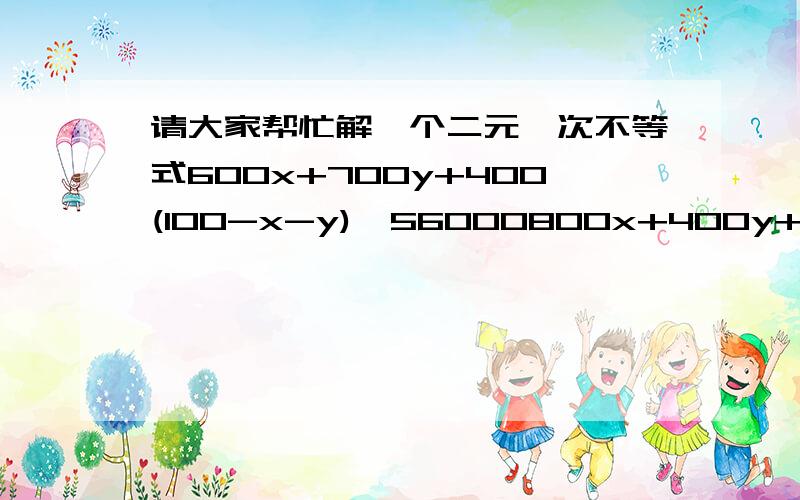 请大家帮忙解一个二元一次不等式600x+700y+400(100-x-y)≥56000800x+400y+500(100-x-y)≥53000