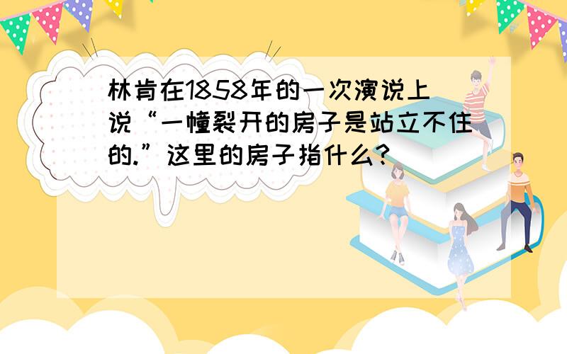 林肯在1858年的一次演说上说“一幢裂开的房子是站立不住的.”这里的房子指什么?